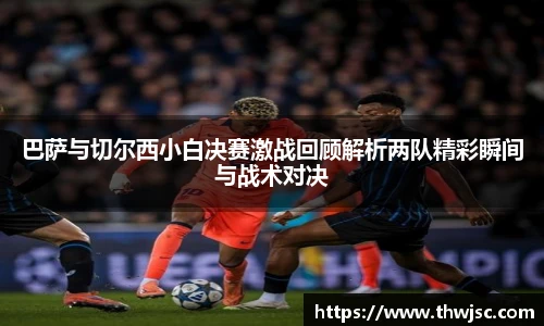 巴萨与切尔西小白决赛激战回顾解析两队精彩瞬间与战术对决